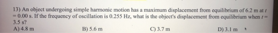 13) An object undergoing simple harmonic motion has a maximum displacement from equilibrium of 6.2 m att =0.00 s. If the freq