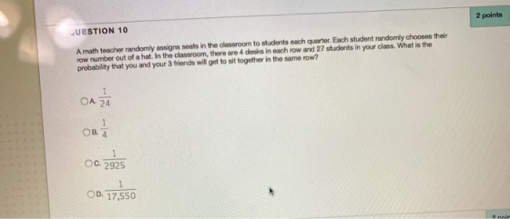 2 points QUESTION 10 A math teacher randomly assigns seats in the classroom to students each quarter. Each student randomly c