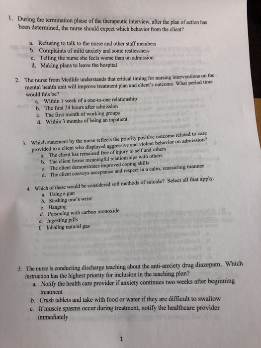 1. During the termination phase of the therapeutic interview,after the plan of action has been determined, the nurse should expect which behavior from the client? a. Refusing to talk to the nurse and other staff members b. Complaints of mild anxiety and some restlessness c. Telling the nurse she feels worse than on admission d. Making plans to leave the hospital 2. The nurse from Medl life understands that critical timing for nursing interventions on the mental health unit will improve treatment plan and clients outcome. What period time would this be? a. Within 1 week of a one-to-one relationship b. The first 24 hours after admission c. The first month of working groups d. Within 3 months of being an inpatient. Which statement by the nurse reflects the priority positive outcome related to care provided to a client who displayed aggressive and violent behavior on admission? 3. a. The client has remained free of injury to self and others b. The client forms meaningful relationships with others c. The client demonstrates improved coping skills d. The client conveys acceptance and respect in a calm, reassuring manner 4. Which of these would be considered soft methods of suicide? Select all that apply. a. Using a gun b. Slashing ones wrist c. Hanging d. Poisoning with carbon monoxide e. Ingesting pills f Inhaling natural gas 5. The nurse is conducting discharge teaching about the anti-anxiety drug diazepam. Which instruction has the highest priority for inclusion in the teaching plan? a. Notify the health care provider if anxiety continues two weeks after beginning treatment b. Crush tablets and take with food or water if they are difficult to swallow c. If muscle spasms occur during treatment, notify the healthcare provider immediately