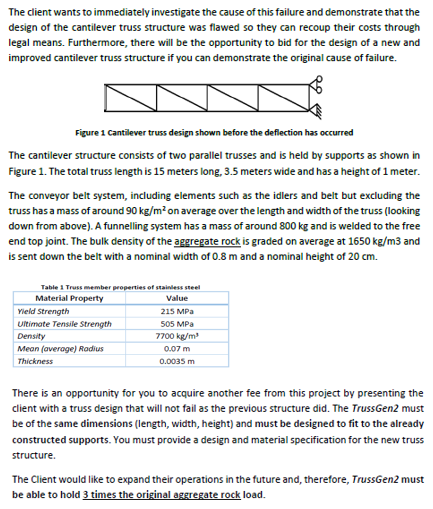 The client wants to immediately investigate the cause of this failure and demonstrate that the design of the cantilever truss structure was flawed so they can recoup their costs through legal means. Furthermore, there will be the opportunity to bid for the design of a new and improved cantilever truss structure if you can demonstrate the original cause of failure. Figure 1 Cantiever truss design shown before the deflection has occurred The cantilever structure consists of two parallel trusses and is held by supports as shown in Figure 1. The total truss length is 15 meters long, 3.5 meters wide and has a height of 1 meter The conveyor belt system, including elements such as the idlers and belt but excluding the truss has a mass of around 90 kg/m2 on average over the length and width of the truss (looking down from above). A funnelling system has a mass of around 800 kg and is welded to the free end top joint. The bulk density of the aggregate rock is graded on average at 1650 kg/m3 and is sent down the belt with a nominal width of 0.8 m and a nominal height of 20 cm. Table 1 Truss member properties of stainless steel Material Property Yield Strength Ultimate Tensile Strength Density Mean (average) Rodius Thickness Value 215 MPa 505 MPa 7700 kg/m 0.07 m 0.0035 m There is an opportunity for you to acquire another fee from this project by presenting the client with a truss design that will not fail as the previous structure did. The TrussGen2 must be of the same dimensions (length, width, height) and must be designed to fit to the already constructed supports. You must provide a design and material specification for the new truss structure. The Client would like to expand their operations in the future and, therefore, TrussGen2 must be able to hold 3 times the original aggregate rock load.