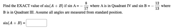 8 Find the EXACT value of sin(A + B) if sin A = - where A is in Quadrant IV and sin B = 17 B is in Quadrant III. Assume all a