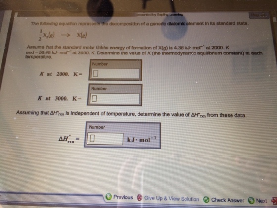 The following equation represents the decomposition of a generic dlatomic element in its standard state. Assume that the slandard molar Gibbs energy of formation af X(g) is 4.36 kJ mo1 at 2000. K and-58.48 kJ-mor1 at 3000. K. Delamine the value of K (the thermodynamic equilbrium oonstant) at each temperature. Number Kat 2000. K-110 Number Kat 3000, K- 1□ Assuming that Atnn is independent of temperature, determine the value of Arm from these data. Number kJ mol rェヨ 0 Give Up & View Solution O Check Answer、Next Previous