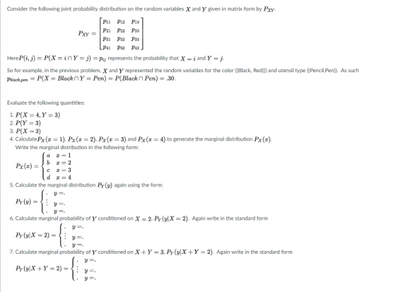 Consider the following joint probability distribution on the random variables X and Y given in matrix form by Pxy P11 P12 P13 PXY-IP21 p22 p23 P31 P32 P33 P41 P42 P43 HereP(i, j) P(X = z n Y-J)-Pu represents the probability that X-1 and Y = j So for example, in the previous problem, X and Y represented the random variables for the color ([Black, Red]) and utensil type (Pencil,Pe pblackpen P(X = Black Y = Pen) = P(Black n Per) = .30 As such Evaluate the following quantities: 2, P(Y = 3) 3. P(x-3) 4. Calculate Px(x 1). Px(2), Px( 3) and Px 4) to generate the marginal distribution Px() Write the marginal distribution in the following form: a 1 5. Calculate the marginal distribution Py (y) again using the form: 6. Calculate marginal probability of Y conditioned on X 2. Py(X-2). Again write in the standard form 7. Calculate marginal probability of Y conditioned on X + Y-3, Pr(vXY 2). Again write in the standard form
