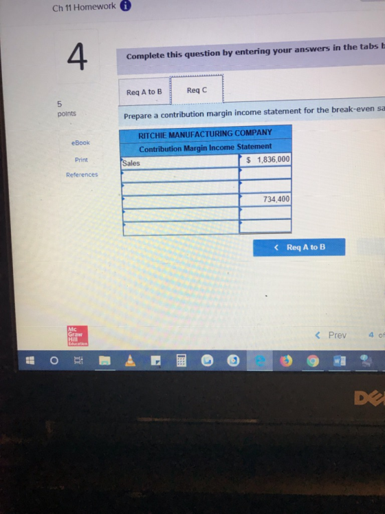 Ch 11 Homework 4 Complete this question by entering your answers in the tabs b Req A to B Req C 5 points Prepare a contribution margin income statement for the break-even sa RITCHIE MANUFACTURING COMPANY eBook Print References Contribution Margin Income Statement S 1,836,000 Sales 734,400 Req A to B Mc Graw Hill K Prev 4 of DE
