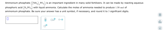 Ammonium phosphate (NH4), PO4) is an important ingredient in many solid fertilizers. It can be made by reacting aqueous phosp