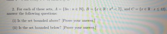 2, For each of these sets. A={3n : n E N), B = {r E R : x2 < 7), and C = {x E R : x < 12), (i) Is the set bounded above? Prove your answer.] ( .] ii) Is the set bounded below? Prove your answer answer the following questions: