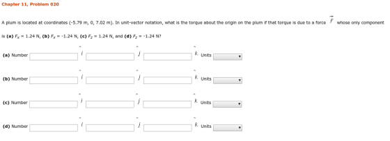 Chapter 11, Problem 020 A plum is located at coordinates (-5.79 m, 0, 7.02 m). In unit-vector notation, what is the torque about the origin on the plum if that torque is due to a forcewhose only component ís (a) FX-1.24 N, (b) F,--1.24 N, (c) F-1.24 N, and (d) F,--1.24 N? K Units (a) Number K Units (b) Number K units (c) Number Units (d) Number