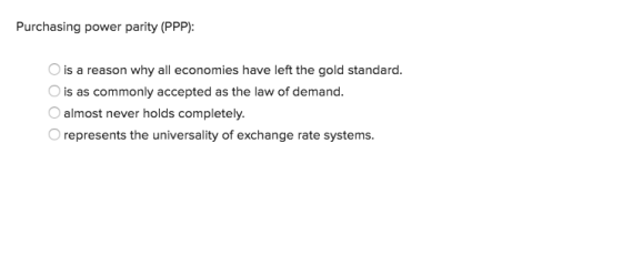 Purchasing power parity (PPP): is a reason why all economies have left the gold standard. is as commonly accepted as the law of demand. O almost never holds completely. represents the universality of exchange rate systems.