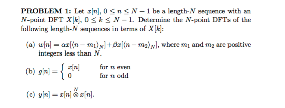 PROBLEM 1: Let xfn], O < n 3 N-1 be a length-N sequence with an N-point DFT X[k], 0 k N-1. Determine the N-point DFTs of the following length-N sequences in terms of X[k]: (a) w[n] = az[M-m1〉N] + β (n-m2)N], where m 1 and m 2 are positive integers less than N. (b) g[n] ={z[n] for n even for odd