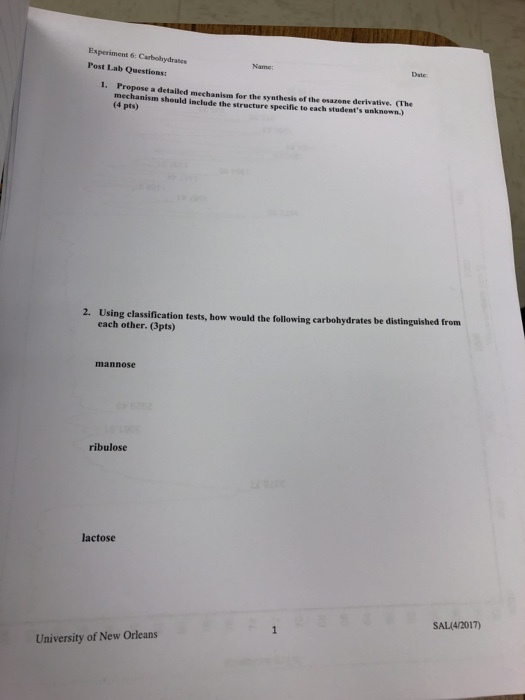 Experiment 6: Carbohydrates Post Lab Questions Date 1. Propose a detailed mechanism for the synthesis of the esazene derivative. The nism should include the structure specific to each students unknown.) (4 pts) Using elassification tests, how would the following carbohydrates be distingaished from each other. (3pts) 2. mannose ribulose lactose SAL(4/2017) University of New Orleans