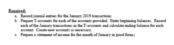 Reguired: a. Record journal entries for the January 2019 transactions. b. Prepare T-accounts for each of the accounts provided Enter beginning balances. Record each of the January transactions in the T-accounts and calculate ending balance for each account. Create new accounts as necessary Prepare a statement of income for the month of January in good form| c.