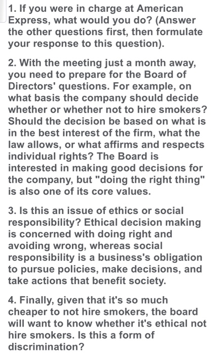 1. If you were in charge at American Express, what would you do? (Answer the other questions first, then formulate your response to this question) 2. With the meeting just a month away, you need to prepare for the Board of Directors questions. For example, on what basis the company should decide whether or whether not to hire smokers? Should the decision be based on what is in the best interest of the firm, what the law allows, or what affirms and respects individual rights? The Board is interested in making good decisions for the company, but doing the right thing is also one of its core values. 3. Is this an issue of ethics or social responsibility? Ethical decision making is concerned with doing right and avoiding wrong, whereas social responsibility is a businesss obligation to pursue policies, make decisions, and take actions that benefit society. 4. Finally, given that its so much cheaper to not hire smokers, the board will want to know whether its ethical not hire smokers. Is this a form of discrimination?