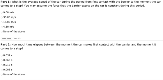 Part 1: What is the average speed of the car during the period from first contact with the barrier to the moment the car comes to a stop? You may assume the force that the barrier exerts on the car is constant during this period. 9.00 m/s 36.00 m/s 18.00 m/s 4.50 m/s None of the above Submit Answer Tries 0/2 Part 2: How much time elapses between the moment the car makes first contact with the barrier and the moment it comes to a stop? 0.032 s 0.063 s 0.016 s 0.008 s None of the above