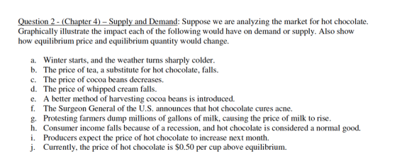 Question 2- (Chapter 4)- Supply and Demand: Suppose we are analyzing the market for hot chocolate. Graphically illustrate the impact each of the following would have on demand or supply. Also show how equilibrium price and equilibrium quantity would change. a. Winter starts, and the weather turns sharply colder. b. The price of tea, a substitute for hot chocolate, falls c. The price of cocoa beans decreases. d. The price of whipped cream falls e. A better method of harvesting cocoa beans is introduced. f. The Surgeon General of the U.S. announces that hot chocolate cures acne. g. Protesting farmers dump millions of gallons of milk, causing the price of milk to rise h. Consumer income falls because of a recession, and hot chocolate is considered a normal good. i. Producers expect the price of hot chocolate to increase next month. j. Currently, the price of hot chocolate is $0.50 per cup above equilibrium