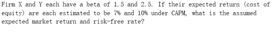 Firm X and Y each have a beta of 1.5 and 2.5. If their expected return (cost of equity) are each estimated to be 7% and 10% u