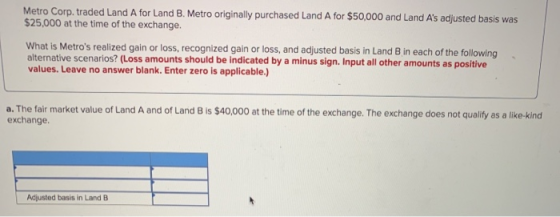 Metro Corp. traded Land A for Land B. Metro originally purchased Land A for $50,000 and Land As adjusted basis was $25,000 a