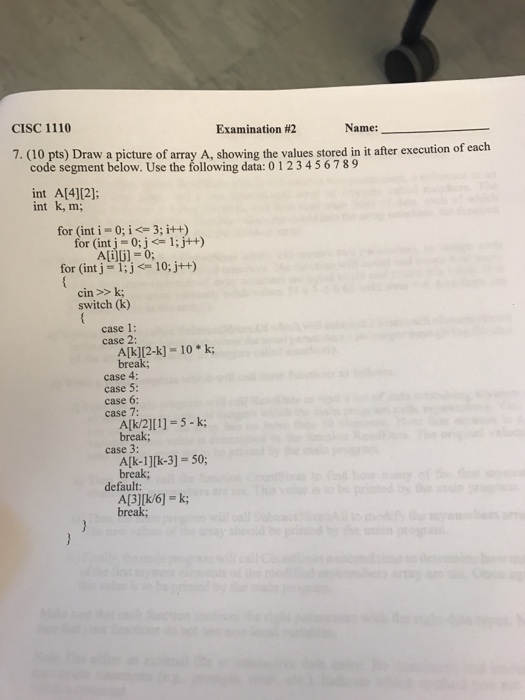 CISC 1110 Examination #2 Name: 7. (10 pts) D raw a picture of array A, showing the values stored in it after execution of each code segment below. Use the following data: 01234567 89 int A[4][2]: int k, m; for (int i 0; i 3; i++) for (int j = 0; j <= i ; j++) A[i][j] = 0; for (int j = 1 ; j <= 10:j++) cin >>k switch (k) case 1 case 2: case 2: A(k)(2-k] = 10 * k; break; case 4: case 5: case 6: case 7: A[k2][1] = 5-k; break; case 3: A[k-1][k-3]-50; break; default: A[3][k/6] k; break