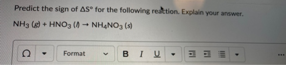 Predict the sign of ASº for the following reaction. Explain your answer. NH3 (g) + HNO3 (1) ► NH4NO3 (s) Format BI U -