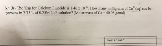 6.) (8) The Ksp for Calcium Fluoride is 1.46 x 10-10. How many milligrams of Ca2+(aq) can be present in 3.75 L of 0.25M NaF s