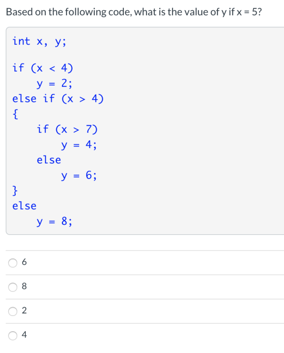 Based on the following code, what is the value of y if x = 5? int x, y; if (x < 4) у 2; else if (x > 4) = { if (x > 7) y = 4;