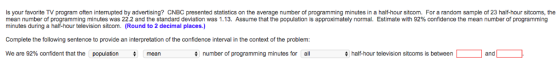 Is your favorite TV program often interrupted by advertising? CNBC presented statistics on the average number of programming minutes in a half-hour sitcom. For a random sample of 23 half-hour sitcoms, the mean number of programming minutes was 22.2 and the standard deviation was 1.13. Assume that the population is approximately normal. Estimate with 92% confidence the mean number of programming minutes during a half-hour television sitcom. Round to 2 decimal places.) Complete the following sentence to provide an interpretation of the confidence interval in the context of the problem We are 92% confident that the population number of programming minutes for all half-hour television sitcoms is between L 1 and L mean
