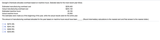 Georges Chemicals allocates overhead based on machine hours. Selected data for the most recent year follow. Estimated manufacturing overhead cost Actual manufacturing overhead cost Estimated machine hours Actual machine hours The estimates were made as of the beginning of the year, while the actual results were for the entire year. $235,400 $244,100 20,100 23,500 The amount of manufacturing overhead allocated for the year based on machine hours would have been(Round intermediary calculations to the nearest cent and final answer to the nearest dollar.) OA. $275,185. OB. S244-100. OC. S208.783. O D. $235,400.