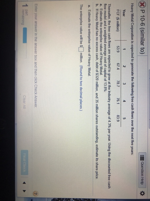 Question Help XP 10-6 (similar to) Heavy Metal Corporation is expected to generate the following free cash flows over the nex