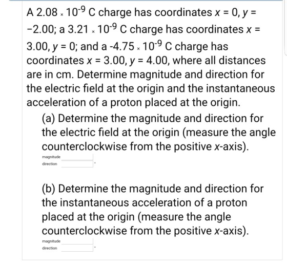 A 2.08. 109 C charge has coordinates x-0,y- 2.00; a 3.21 10-9 C charge has coordinates x- 3.00, y-0; and a 4.75. 10-9 C charge has coordinates x- 3.00, y - 4.00, where all distances are in cm. Determine magnitude and direction for the electric field at the origin and the instantaneous acceleration of a proton placed at the origin. (a) Determine the magnitude and direction for the electric field at the origin (measure the angle counterclockwise from the positive x-axis) magnitude direction (b) Determine the magnitude and direction for the instantaneous acceleration of a proton placed at the origin (measure the angle counterclockwise from the positive x-axis) magnitude direction