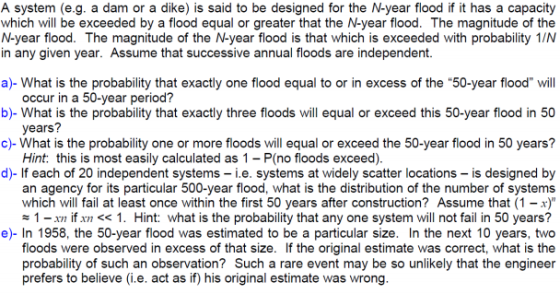 A system (e.g. a dam or a dike) is said to be designed for the N-year flood if it has a capacity which will be exceeded by a flood equal or greater that the N-year flood. The magnitude of the N-year flood. The magnitude of the N-year flood is that which is exceeded with probability 1/N in any given year. Assume that successive annual floods are independent. a)- What is the probability that exactly one flood equal to or in excess of the 50-year flood will b)- What is the probability that exactly three floods will equal or exceed this 50-year flood in 50 c)-What is the probability one or more floods will equal or exceed the 50-year flood in 50 years? occur in a 50-year period? years? Hint: this is most easily calculated as 1-P(no floods exceed) d)- If each of 20 independent systems i.e. systems at widely scatter locations - is designed by an agency for its particular 500-year flood, what is the distribution of the number of systems which will fail at least once within the first 50 years after construction? Assume that (1 -) #1-xn İfxn << 1 . Hint: what is the probability that any one system will not fail in 50 years? e)- In 1958, the 50-year flood was estimated to be a particular size. In the next 10 years, two floods were observed in excess of that size. If the original estimate was correct, what is the probability of such an observation? Such a rare event may be so unlikely that the engineer prefers to believe (i.e. act as if) his original estimate was wrong.