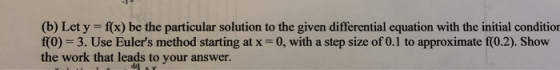 (b) Let y = f(x) be the particular solution to the given differential equation with the initial condition f(0) = 3. Use Euler
