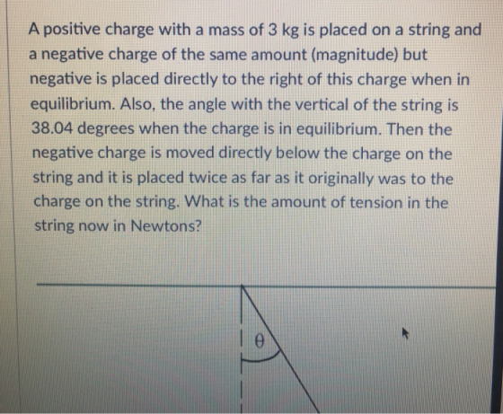 A positive charge with a mass of 3 kg is placed on a string and a negative charge of the same amount (magnitude) but negative is placed directly to the right of this charge when in equilibrium. Also, the angle with the vertical of the string is 38.04 degrees when the charge is in equilibrium. Then the negative charge is moved directly below the charge on the string and it is placed twice as far as it originally was to the charge on the string. What is the amount of tension in the string now in Newtons?
