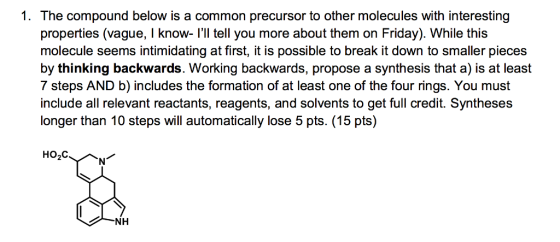 1. The compound below is a common precursor to other molecules with interesting properties (vague, I know ll tell you more about them on Friday). While this molecule seems intimidating at firstit is possible to break it down to smaller pieces by thinking backwards. Working backwards, propose a synthesis that a) is at least 7 steps AND b) includes the formation of at least one of the four rings. You must include all relevant reactants, reagents, and solvents to get full credit. Syntheses longer than 10 steps will automatically lose 5 pts. (15 pts) HO,C. NH
