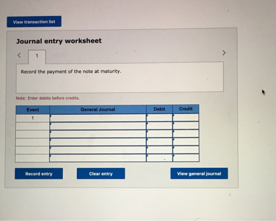 View transaction list Journal entry worksheet Record the payment of the note at maturity. Note: Enter debits before credits E