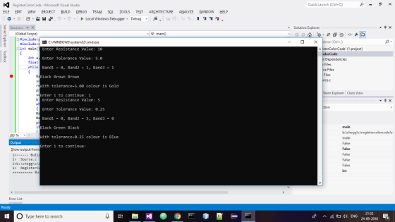 RegisterColorCode- Microsoft Visual Studico Quick Launch (Ctrl+Q) BLE EDIT YIEW PROJECT BUILD DEBUG TEAM SQL İOOLS TEST ARCHITECTURE ANALYZE WNDOw HELP 0 , a a .2 Local Windows Debugger, Debug Solution Explorer (Global Scope) include< (Ctril+) Eint main( Enter Resistance Value: 16 Enter Tolerance Value: 5.0 Band1-, Band2 1, Band3 1 isterColorCode 1project) int a float while Dependencies Files Files Files Black Brown Brown e.c ith tolerance-5.00 colour is Gold eam Explorer Class View Enter 1 to continue: 1 Enter Resistance Value: 5 Enter Tolerance Value: 0.25 Band1-e, Band2 5, Band3 Black Green Black 100 % ith tolerance-0.25 colour is Blue main False False Falsc False False int Output Enter 1 to continue: Show output from 1) Bull 1> Source.c 1> Registerc Error List O Type here to search ENG 21:33 24-09-2018 54