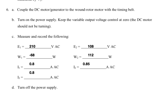 6. Couple the DC motor/generator to the wound-rotor motor with the timing belt. Turn on the power supply, Keep the variable output voltage control at zero (the DC motor should not be tuming) Measure and record the following: Ei = 210 W, - _-68 a. b. c. V AC E2-108VAC 112 w,= 0.8 0.85 A AC A AC 0.8 A AC d. Turn off the power supply