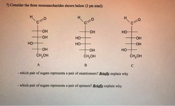 7) Consider the three monosaccharides shown below (2 pts total): OH OH HO HO OH HO OH HO- OH CH,OH CH2OH CH2OH which pair of sugars represents a pair of enantiomers? Briefly explain why - which pair of sugars represents a pair of epimers? Briefx explain why