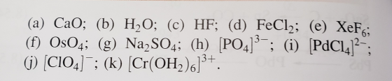 (a) CaO; (b) H20; (c) HF; (d) FeCl2; (e) XeFc; (f) OsO4; (g) Na2SO4; (h) [PO41-; (i) PdCl.12- (j) (C104] ; (k) (Cr(OH2)6]3+.