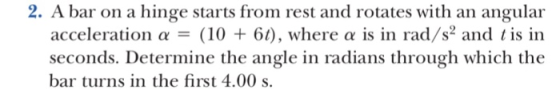 2. A bar on a hinge starts from rest and rotates with an angular acceleration α (10 + 61), where α is in rad/s and 1 is in seconds. Determine the angle in radians through which the bar turns in the first 4.00 s.