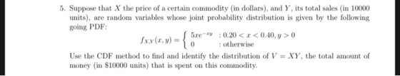 5. Suppose that X the price of a certain commodity (in dollars), and Y, its total sales (in 10000 units), are random variables whose joint probability distribution is given by the following going PDF 5xe-rV :0.20< <0.40,y>0 x.y(x,y)ootherwise Use the CDF method to find and identify the distribution of V-XY, the total amount of money (in S10000 units) that is spent on this commodity