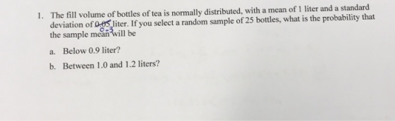 The fill volume of bottles of tea is normally distributed, with a mean of 1 liter and a standard deviation of 0fSliter. If you select a random sample of 25 bottles, what is the probability that the sample meanwill be 1. a. Below 0.9 liter? b. Between 1.0 and 1.2 liters?
