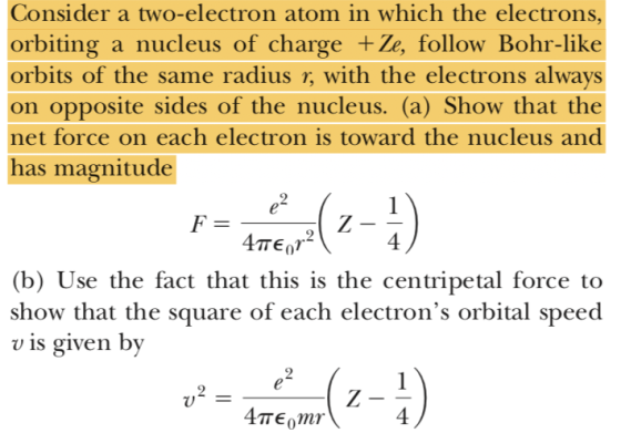Consider a two-electron atom in which the electrons orbiting a nucleus of charge +Ze, follow Bohr-like orbits of the same radius r, with the electrons always on opposite sides of the nucleus. (a) Show that the net force on each electron is toward the nucleus and has magnitude 4 (b) Use the fact that this is the centripetal force to show that the square of each electrons orbital speed v is given by 4