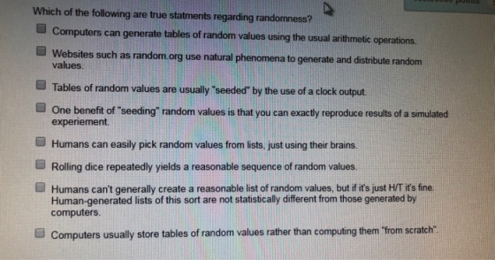 Which of the following are true statments regarding randomness? ■ Computers can generate tables o random values using the usual arithmetic operations. ■ Websites such as random.org use natural phenomena to generate and distribute random values ■ Tables of random values are usually seeded by the use of a clock output ■ One benefit of seeding random values is that you can exactly reproduce results of a simulated experiement. Humans can easily pick random values from lists, just using their brains. ■ Rolling dice repeatedly yields a reasonable sequence of random values. ■ Humans cant generally create a reasonable list of random values, but if its ustHT its fine. Human-generated lists of this sort are not statistically different from those generated by computers. Computers usually store tables of random values rather than computing them Trom scratch