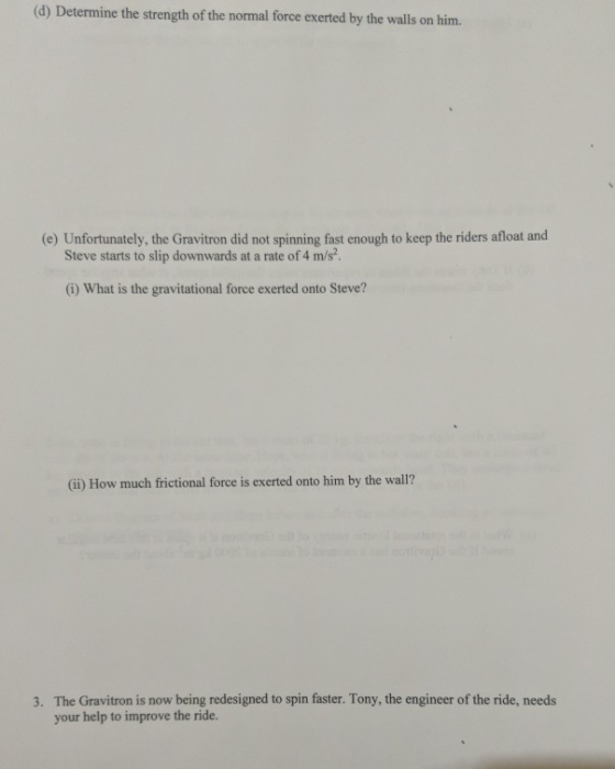 (d) Determine the strength of the normal force exerted by the walls on him. (e) Unfortunately, the Gravitron did not spinning fast enough to keep the riders afloat and Steve starts to slip downwards at a rate of 4 m/s? (i) What is the gravitational force exerted onto Steve? (i) How much frictional force is exerted onto him by the wall? 3. The Gravitron is now being redesigned to spin faster. Tony, the engineer of the ride, needs your help to improve the ride.