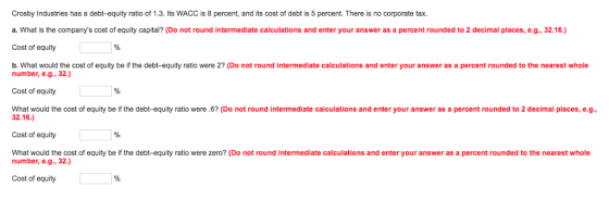 Crosby Industries has a debt-equity ratio of 1.3. Its WACC is 8 percent, and its cost of debt is 5 percent. There is no corporate tax. a. What is the companys cost of equity capital? (Do not round intermediate calculations and enter your answer as a percent rounded to 2 decimal places, e.g., 32.16.) Cost of equity b. What would the cost of equity be if the debt-equity ratio were 2? (Do not round intermediate calculations and enter your answer as a percent rounded to the nearest whole number, e.g., 32.) Cost of equity % What would the cost of equity be if the debt-equity ratio were .6? (Do not round intermediate calculations and enter your answer as a percent rounded to 2 decimal places, e.g., 32.16.) Cost of equity % What would the cost of equity be if the debt-equity ratio were zero? (Do not round intermediate calculations and enter your answer as a percent rounded to the nearest whole number, e.g., 32.) Cost of equity