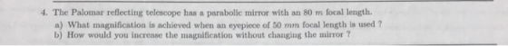 4. The Palomar reflecting telescope has a parabolic mirror with an 80 m focal length. a) What magnification is achieved when