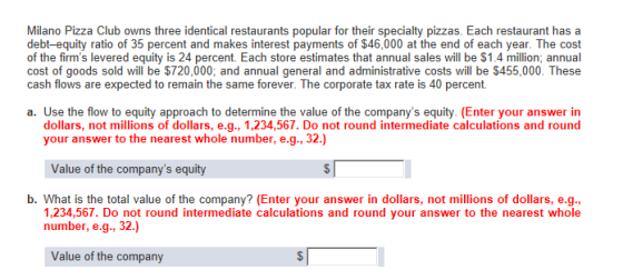 Milano Pizza Club owns three identical restaurants popular for their specialty pizzas. Each restaurant has a debt-equity ratio of 35 percent and makes interest payments of $46,000 at the end of each year. The cost of the firms levered equity is 24 percent. Each store estimates that annual sales will be $1.4 million; annual cost of goods sold will be $720,000; and annual general and administrative costs will be $455,000. These cash flows are expected to remain the same forever. The corporate tax rate is 40 percent. a. Use the flow to equity approach to determine the value of the companys equity. (Enter your answer in dollars, not millions of dollars, e.g., 1,234,567. Do not round intermediate calculations and round your answer to the nearest whole number, e.g., 32.) Value of the companys equity b. What is the total value of the company? (Enter your answer in dollars, not millions of dollars, e.g. 1,234,567. Do not round intermediate calculations and round your answer to the nearest whole number, e.g., 32.) Value of the company