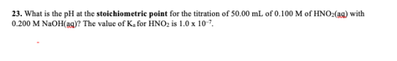 23. What is the pH at the stoichiometric point for the titration of 50.00 mL of 0.100 M of HNO2(ag) with 0.200 M NaOH(ag)? Th