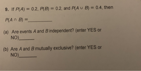 9. If P(A) = 0.2, P(B) = 0.2, and P(A U B) = 0.4, then P(An B) = (a) Are events A and B independent? (enter YES or NO) (b) Ar