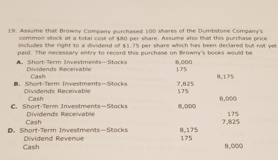 19. Assume that Browny Company purchased 100 shares of the Dumbstone Companys common stock at a total cost of $80 per share. Assume also that this purchase price includes the right to a dividend of $1.75 per share which has been declared but not yet paid. The necessary entry to record this purchase on Brownys books would be A. Short-Term Investments-Stocks 8,000 175 Dividends Receivable Cash 8,175 B. Short-Term Investments-Stocks 7,825 175 Dividends Receivable Cash 8,000 C. Short-Term Investments-Stocks 8,000 Dividends Receivable Cash 175 7,825 D. Short-Term Investments-Stocks 8,175 175 Dividend Revenue Cash 8,000