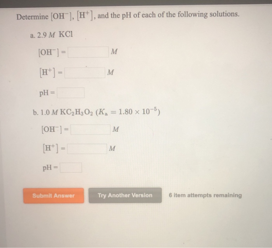 Determine (OH], [HT], and the pH of each of the following solutions. a. 2.9 M KCI [OH-] = [H+] = pH = b. 1.0 M KC2H302 (KA =